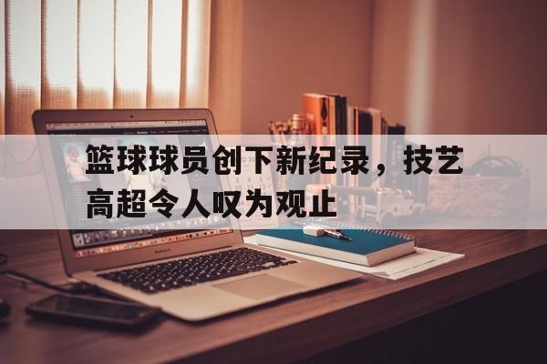篮球球员创下新纪录，技艺高超令人叹为观止的简单介绍