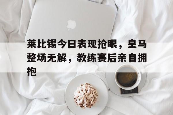 莱比锡今日表现抢眼，皇马整场无解，教练赛后亲自拥抱莱比锡马什